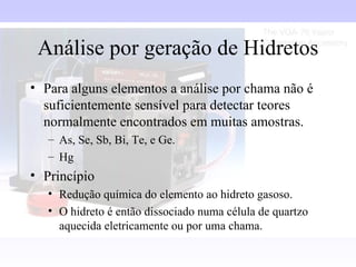 Análise por geração de Hidretos
• Para alguns elementos a análise por chama não é
  suficientemente sensível para detectar teores
  normalmente encontrados em muitas amostras.
   – As, Se, Sb, Bi, Te, e Ge.
   – Hg
• Princípio
   • Redução química do elemento ao hidreto gasoso.
   • O hidreto é então dissociado numa célula de quartzo
     aquecida eletricamente ou por uma chama.
 
