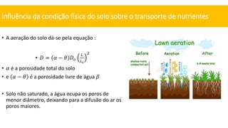 • A aeração do solo dá-se pela equação :
• 𝐷 = 𝛼 − 𝜃 𝐷𝑜
𝐿
𝐿𝑐
2
• 𝛼 é a porosidade total do solo
• e 𝛼 − 𝜃 é a porosidade livre de água 𝛽
• Solo não saturado, a água ocupa os poros de
menor diâmetro, deixando para a difusão do ar os
poros maiores.
Influência da condição física do solo sobre o transporte de nutrientes
 