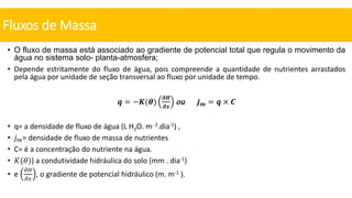 • O fluxo de massa está associado ao gradiente de potencial total que regula o movimento da
água no sistema solo- planta-atmosfera;
• Depende estritamente do fluxo de água, pois compreende a quantidade de nutrientes arrastados
pela água por unidade de seção transversal ao fluxo por unidade de tempo.
𝒒 = −𝑲(𝜽)
𝝏𝑯
𝝏𝒙
ou 𝒋𝒎 = 𝒒 × 𝑪
• q= a densidade de fluxo de água (L H2O. m- 2.dia-1) ,
• 𝑗𝑚= densidade de fluxo de massa de nutrientes
• C= é a concentração do nutriente na água.
• 𝐾(𝜃)) a condutividade hidráulica do solo (mm . dia-1)
• e
𝜕𝐻
𝜕𝑥
, o gradiente de potencial hidráulico (m. m-1 ).
Fluxos de Massa
 