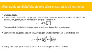 • Umidade do solo
• O maior uso de nutrientes pelas plantas ocorre quando a umidade do solo é mantida tão alta quanto
possível, sem, porém, causar problemas de aeração e temperatura.
𝒒 = −𝑲(𝜽)
𝝏𝑯
𝝏𝒙
• A condutividade hidráulica K(0), que mede a propriedade do solo de transmitir água.
• É comum uma redução de K de 100 a l.000 vezes para um decréscimo de 5% na umidade do solo
𝒋𝒅 = − 𝜽𝑫𝒐
𝑳
𝑳𝒄
𝟐
𝜶𝜸
𝝏𝑪
𝝏𝒙
• Redução da ordem de 10 vezes nos valores de D para redução de 10% de umidade.
Influência da condição física do solo sobre o transporte de nutrientes
 