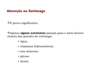 Absorção no Estômago

É pouco significativa.
Apenas alguns nutrientes passam para o meio interno
através das paredes do estômago:
 água,
 vitaminas hidrossolúveis,
 sais minerais,
 glicose
 álcool.

 