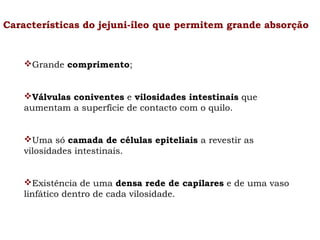 Características do jejuni-íleo que permitem grande absorção

Grande comprimento;
Válvulas coniventes e vilosidades intestinais que
aumentam a superfície de contacto com o quilo.
Uma só camada de células epiteliais a revestir as
vilosidades intestinais.
Existência de uma densa rede de capilares e de uma vaso
linfático dentro de cada vilosidade.

 