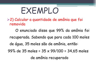 2) Calcular a quantidade de amônia que foi
removida
O enunciado disse que 99% da amônia foi
recuperada. Sabendo que para cada 100 moles
de água, 35 moles são de amônia, então:
99% de 35 moles = 35 x 99/100 = 34,65 moles
de amônia recuperado
EXEMPLO
 