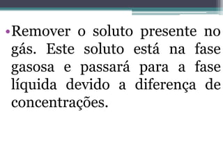 •Remover o soluto presente no
gás. Este soluto está na fase
gasosa e passará para a fase
líquida devido a diferença de
concentrações.
 