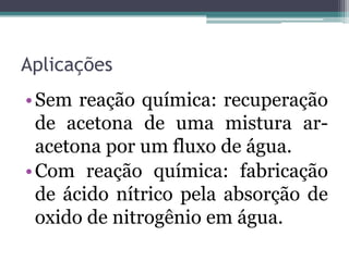 Aplicações
•Sem reação química: recuperação
de acetona de uma mistura ar-
acetona por um fluxo de água.
•Com reação química: fabricação
de ácido nítrico pela absorção de
oxido de nitrogênio em água.
 