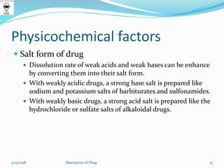 Physicochemical factors
 Salt form of drug
 Dissolution rate of weak acids and weak bases can be enhance
by converting them into their salt form.
 With weakly acidic drugs, a strong base salt is prepared like
sodium and potassium salts of barbiturates and sulfonamides.
 With weakly basic drugs, a strong acid salt is prepared like the
hydrochloride or sulfate salts of alkaloidal drugs.
51Absorption of Drug4/13/2018
 