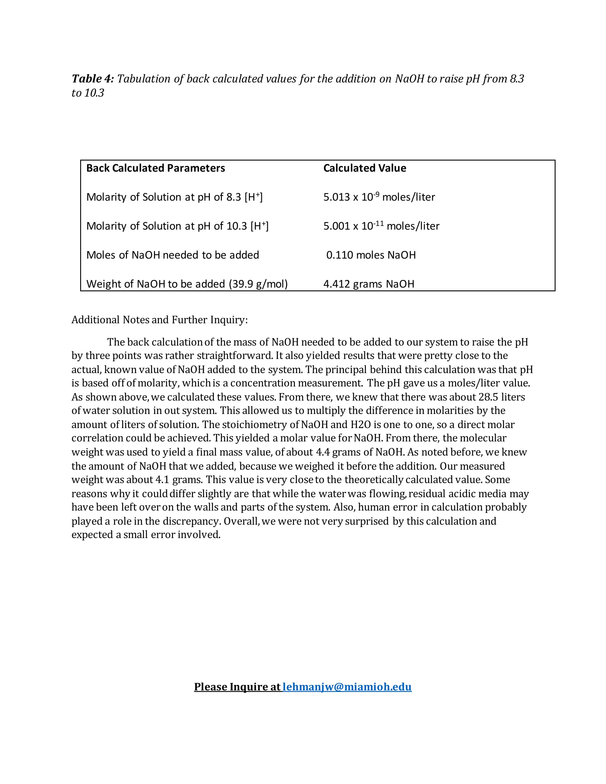 Table 4: Tabulation of back calculated values for the addition on NaOH to raise pH from 8.3
to 10.3
Additional Notes and Further Inquiry:
The back calculationof the mass of NaOH needed to be added to our system to raise the pH
by three points was rather straightforward. It also yielded results that were pretty close to the
actual, known value of NaOH added to the system. The principal behind this calculation was that pH
is based off of molarity, whichis a concentration measurement. The pH gave us a moles/liter value.
As shown above,we calculated these values. From there, we knew that there was about 28.5 liters
of water solution in out system. This allowed us to multiply the difference in molarities by the
amount of liters of solution. The stoichiometry of NaOH and H2O is one to one, so a direct molar
correlation could be achieved. This yielded a molar value forNaOH. From there, the molecular
weight was used to yield a final mass value, of about 4.4 grams of NaOH. As noted before, we knew
the amount of NaOH that we added, because we weighed it before the addition. Our measured
weight was about 4.1 grams. This value is very closeto the theoretically calculated value. Some
reasons why it coulddiffer slightly are that while the waterwas flowing,residual acidic media may
have been left overon the walls and parts of the system. Also, human error in calculation probably
played a role in the discrepancy. Overall,we were not very surprised by this calculation and
expected a small error involved.
Please Inquire at lehmanjw@miamioh.edu
Back Calculated Parameters Calculated Value
Molarity of Solution at pH of 8.3 [H+] 5.013 x 10-9 moles/liter
Molarity of Solution at pH of 10.3 [H+] 5.001 x 10-11 moles/liter
Moles of NaOH needed to be added 0.110 moles NaOH
Weight of NaOH to be added (39.9 g/mol) 4.412 grams NaOH
 