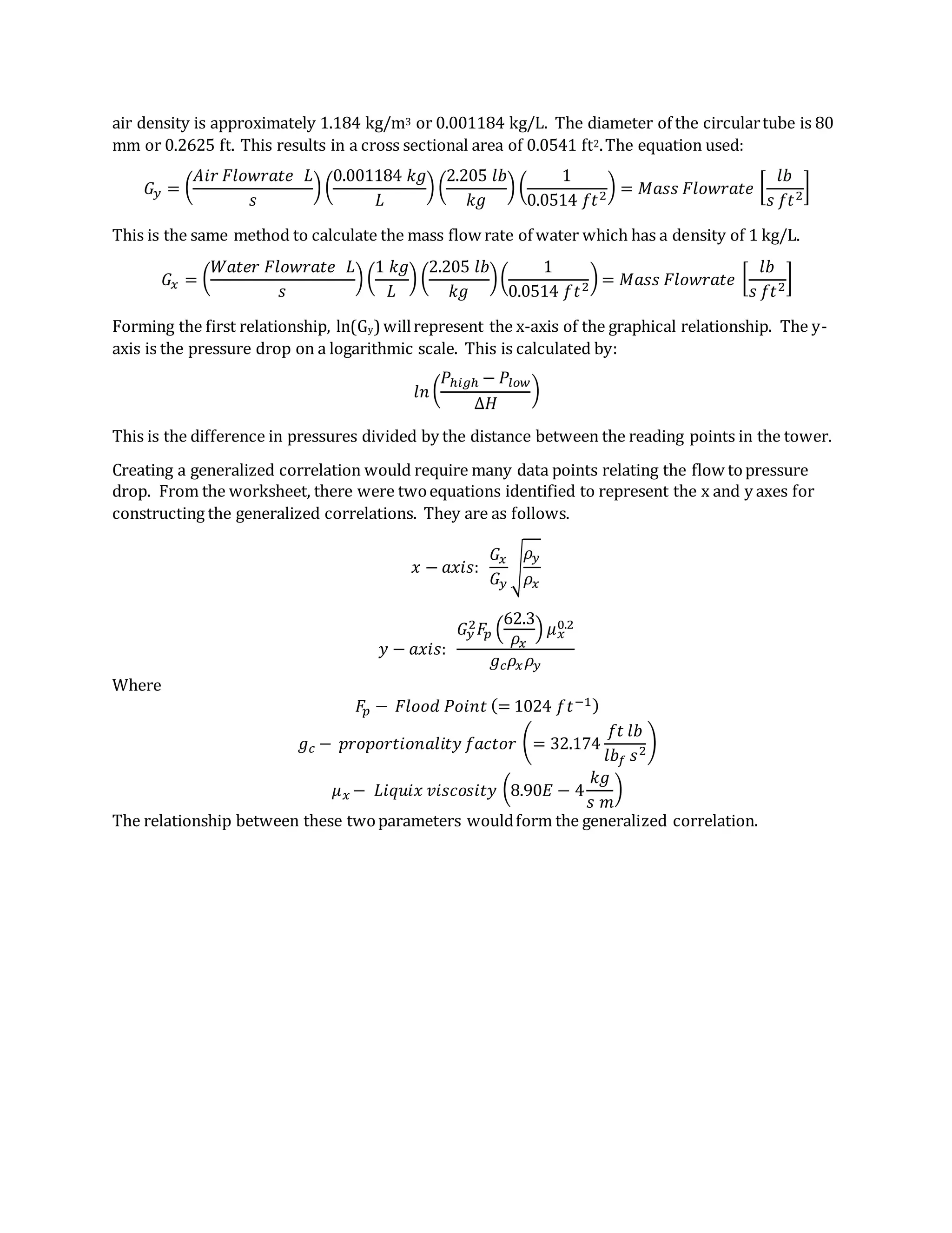 air density is approximately 1.184 kg/m3 or 0.001184 kg/L. The diameter of the circulartube is 80
mm or 0.2625 ft. This results in a cross sectional area of 0.0541 ft2.The equation used:
𝐺𝑦 = (
𝐴𝑖𝑟 𝐹𝑙𝑜𝑤𝑟𝑎𝑡𝑒 𝐿
𝑠
) (
0.001184 𝑘𝑔
𝐿
) (
2.205 𝑙𝑏
𝑘𝑔
) (
1
0.0514 𝑓𝑡2
) = 𝑀𝑎𝑠𝑠 𝐹𝑙𝑜𝑤𝑟𝑎𝑡𝑒 [
𝑙𝑏
𝑠 𝑓𝑡2
]
This is the same method to calculate the mass flow rate of water which has a density of 1 kg/L.
𝐺𝑥 = (
𝑊𝑎𝑡𝑒𝑟 𝐹𝑙𝑜𝑤𝑟𝑎𝑡𝑒 𝐿
𝑠
) (
1 𝑘𝑔
𝐿
) (
2.205 𝑙𝑏
𝑘𝑔
)(
1
0.0514 𝑓𝑡2
) = 𝑀𝑎𝑠𝑠 𝐹𝑙𝑜𝑤𝑟𝑎𝑡𝑒 [
𝑙𝑏
𝑠 𝑓𝑡2
]
Forming the first relationship, ln(Gy) willrepresent the x-axis of the graphical relationship. The y-
axis is the pressure drop on a logarithmic scale. This is calculated by:
𝑙𝑛 (
𝑃ℎ𝑖𝑔ℎ − 𝑃𝑙𝑜𝑤
∆𝐻
)
This is the difference in pressures divided by the distance between the reading points in the tower.
Creating a generalized correlation would require many data points relating the flow topressure
drop. From the worksheet, there were twoequations identified to represent the x and y axes for
constructing the generalized correlations. They are as follows.
𝑥 − 𝑎𝑥𝑖𝑠:
𝐺𝑥
𝐺𝑦
√
𝜌𝑦
𝜌𝑥
𝑦 − 𝑎𝑥𝑖𝑠:
𝐺𝑦
2 𝐹𝑝 (
62.3
𝜌𝑥
) 𝜇 𝑥
0.2
𝑔 𝑐 𝜌𝑥 𝜌𝑦
Where
𝐹𝑝 − 𝐹𝑙𝑜𝑜𝑑 𝑃𝑜𝑖𝑛𝑡 (= 1024 𝑓𝑡−1)
𝑔 𝑐 − 𝑝𝑟𝑜𝑝𝑜𝑟𝑡𝑖𝑜𝑛𝑎𝑙𝑖𝑡𝑦 𝑓𝑎𝑐𝑡𝑜𝑟 (= 32.174
𝑓𝑡 𝑙𝑏
𝑙𝑏𝑓 𝑠2
)
𝜇 𝑥 − 𝐿𝑖𝑞𝑢𝑖𝑥 𝑣𝑖𝑠𝑐𝑜𝑠𝑖𝑡𝑦 (8.90𝐸 − 4
𝑘𝑔
𝑠 𝑚
)
The relationship between these twoparameters wouldform the generalized correlation.
 