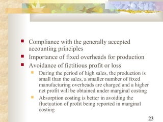 23
 Compliance with the generally accepted
accounting principles
 Importance of fixed overheads for production
 Avoidance of fictitious profit or loss
 During the period of high sales, the production is
small than the sales, a smaller number of fixed
manufacturing overheads are charged and a higher
net profit will be obtained under marginal costing
 Absorption costing is better in avoiding the
fluctuation of profit being reported in marginal
costing
 