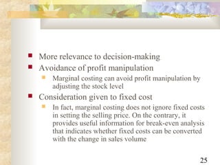 25
 More relevance to decision-making
 Avoidance of profit manipulation
 Marginal costing can avoid profit manipulation by
adjusting the stock level
 Consideration given to fixed cost
 In fact, marginal costing does not ignore fixed costs
in setting the selling price. On the contrary, it
provides useful information for break-even analysis
that indicates whether fixed costs can be converted
with the change in sales volume
 