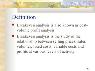 27
Definition
 Breakeven analysis is also known as cost-
volume profit analysis
 Breakeven analysis is the study of the
relationship between selling prices, sales
volumes, fixed costs, variable costs and
profits at various levels of activity
 