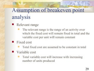 29
Assumption of breakeven point
analysis
 Relevant range
 The relevant range is the range of an activity over
which the fixed cost will remain fixed in total and the
variable cost per unit will remain constant
 Fixed cost
 Total fixed cost are assumed to be constant in total
 Variable cost
 Total variable cost will increase with increasing
number of units produced
 