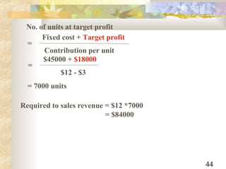 44
No. of units at target profit
Fixed cost + Target profit
Contribution per unit
=
$45000 + $18000
$12 - $3
=
= 7000 units
Required to sales revenue = $12 *7000
= $84000
 