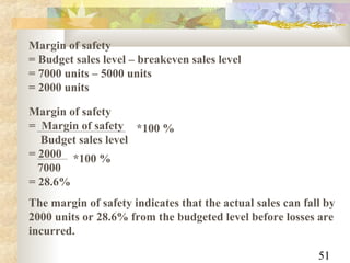 51
Margin of safety
= Budget sales level – breakeven sales level
= 7000 units – 5000 units
= 2000 units
Margin of safety
= Margin of safety
Budget sales level
= 2000
7000
= 28.6%
*100 %
*100 %
The margin of safety indicates that the actual sales can fall by
2000 units or 28.6% from the budgeted level before losses are
incurred.
 