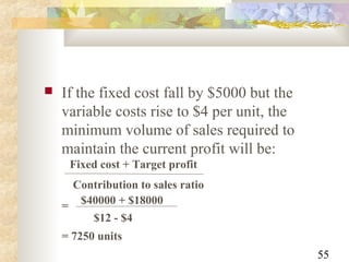 55
 If the fixed cost fall by $5000 but the
variable costs rise to $4 per unit, the
minimum volume of sales required to
maintain the current profit will be:
Fixed cost + Target profit
Contribution to sales ratio
= $40000 + $18000
$12 - $4
= 7250 units
 