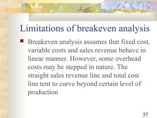 57
Limitations of breakeven analysis
 Breakeven analysis assumes that fixed cost,
variable costs and sales revenue behave in
linear manner. However, some overhead
costs may be stepped in nature. The
straight sales revenue line and total cost
line tent to curve beyond certain level of
production
 