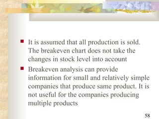 58
 It is assumed that all production is sold.
The breakeven chart does not take the
changes in stock level into account
 Breakeven analysis can provide
information for small and relatively simple
companies that produce same product. It is
not useful for the companies producing
multiple products
 