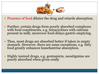  Presence of food dilutes the drug and retards absorption.
 Further, certain drugs form poorly absorbed complexes
with food constituents, e.g. tetracyclines with calcium
present in milk; moreover food delays gastric emptying.
 Thus, most drugs are absorbed better if taken in empty
stomach. However, there are some exceptions, e.g. fatty
food greatly enhances lumefantrine absorption.
 Highly ionized drugs, e.g. gentamicin, neostigmine are
poorly absorbed when given orally
 