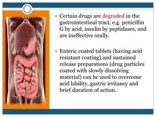  Certain drugs are degraded in the
gastrointestinal tract, e.g. penicillin
G by acid, insulin by peptidases, and
are ineffective orally.
 Enteric coated tablets (having acid
resistant coating) and sustained
release preparations (drug particles
coated with slowly dissolving
material) can be used to overcome
acid lability, gastric irritancy and
brief duration of action.
 