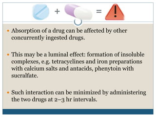  Absorption of a drug can be affected by other
concurrently ingested drugs.
 This may be a luminal effect: formation of insoluble
complexes, e.g. tetracyclines and iron preparations
with calcium salts and antacids, phenytoin with
sucralfate.
 Such interaction can be minimized by administering
the two drugs at 2–3 hr intervals.
 