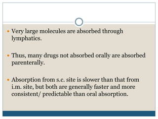  Very large molecules are absorbed through
lymphatics.
 Thus, many drugs not absorbed orally are absorbed
parenterally.
 Absorption from s.c. site is slower than that from
i.m. site, but both are generally faster and more
consistent/ predictable than oral absorption.
 