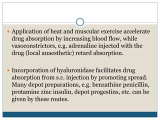  Application of heat and muscular exercise accelerate
drug absorption by increasing blood flow, while
vasoconstrictors, e.g. adrenaline injected with the
drug (local anaesthetic) retard absorption.
 Incorporation of hyaluronidase facilitates drug
absorption from s.c. injection by promoting spread.
Many depot preparations, e.g. benzathine penicillin,
protamine zinc insulin, depot progestins, etc. can be
given by these routes.
 
