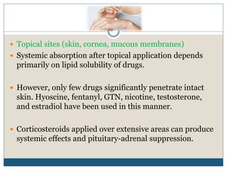  Topical sites (skin, cornea, mucous membranes)
 Systemic absorption after topical application depends
primarily on lipid solubility of drugs.
 However, only few drugs significantly penetrate intact
skin. Hyoscine, fentanyl, GTN, nicotine, testosterone,
and estradiol have been used in this manner.
 Corticosteroids applied over extensive areas can produce
systemic effects and pituitary-adrenal suppression.
 