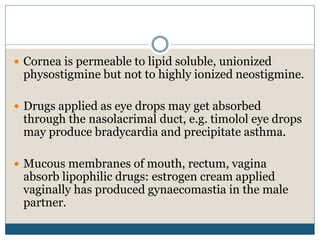  Cornea is permeable to lipid soluble, unionized
physostigmine but not to highly ionized neostigmine.
 Drugs applied as eye drops may get absorbed
through the nasolacrimal duct, e.g. timolol eye drops
may produce bradycardia and precipitate asthma.
 Mucous membranes of mouth, rectum, vagina
absorb lipophilic drugs: estrogen cream applied
vaginally has produced gynaecomastia in the male
partner.
 