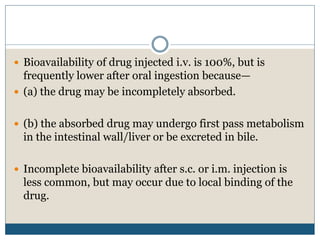  Bioavailability of drug injected i.v. is 100%, but is
frequently lower after oral ingestion because—
 (a) the drug may be incompletely absorbed.
 (b) the absorbed drug may undergo first pass metabolism
in the intestinal wall/liver or be excreted in bile.
 Incomplete bioavailability after s.c. or i.m. injection is
less common, but may occur due to local binding of the
drug.
 