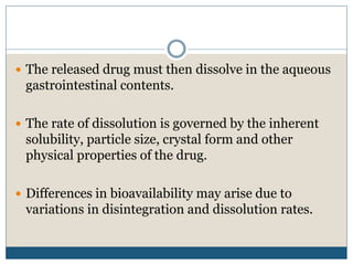  The released drug must then dissolve in the aqueous
gastrointestinal contents.
 The rate of dissolution is governed by the inherent
solubility, particle size, crystal form and other
physical properties of the drug.
 Differences in bioavailability may arise due to
variations in disintegration and dissolution rates.
 