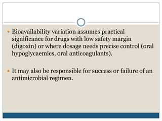  Bioavailability variation assumes practical
significance for drugs with low safety margin
(digoxin) or where dosage needs precise control (oral
hypoglycaemics, oral anticoagulants).
 It may also be responsible for success or failure of an
antimicrobial regimen.
 