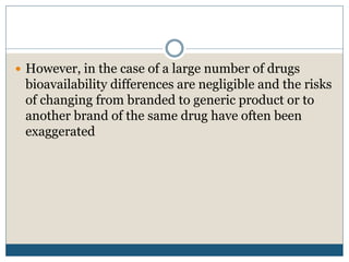  However, in the case of a large number of drugs
bioavailability differences are negligible and the risks
of changing from branded to generic product or to
another brand of the same drug have often been
exaggerated
 