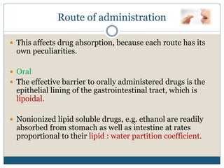 Route of administration
 This affects drug absorption, because each route has its
own peculiarities.
 Oral
 The effective barrier to orally administered drugs is the
epithelial lining of the gastrointestinal tract, which is
lipoidal.
 Nonionized lipid soluble drugs, e.g. ethanol are readily
absorbed from stomach as well as intestine at rates
proportional to their lipid : water partition coefficient.
 
