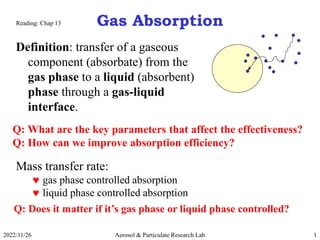 2022/11/26 Aerosol & Particulate Research Lab 1
Gas Absorption
Definition: transfer of a gaseous
component (absorbate) from the
gas phase to a liquid (absorbent)
phase through a gas-liquid
interface.
Q: What are the key parameters that affect the effectiveness?
Q: How can we improve absorption efficiency?
Mass transfer rate:
 gas phase controlled absorption
 liquid phase controlled absorption
Reading: Chap 13
Q: Does it matter if it’s gas phase or liquid phase controlled?
 