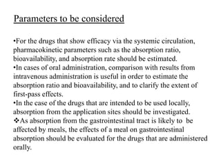Parameters to be considered
•For the drugs that show efficacy via the systemic circulation,
pharmacokinetic parameters such as the absorption ratio,
bioavailability, and absorption rate should be estimated.
•In cases of oral administration, comparison with results from
intravenous administration is useful in order to estimate the
absorption ratio and bioavailability, and to clarify the extent of
first-pass effects.
•In the case of the drugs that are intended to be used locally,
absorption from the application sites should be investigated.
As absorption from the gastrointestinal tract is likely to be
affected by meals, the effects of a meal on gastrointestinal
absorption should be evaluated for the drugs that are administered
orally.

 