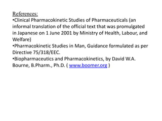 References:
•Clinical Pharmacokinetic Studies of Pharmaceuticals (an
informal translation of the official text that was promulgated
in Japanese on 1 June 2001 by Ministry of Health, Labour, and
Welfare)
•Pharmacokinetic Studies in Man, Guidance formulated as per
Directive 75/318/EEC.
•Biopharmaceutics and Pharmacokinetics, by David W.A.
Bourne, B.Pharm., Ph.D. ( www.boomer.org )

 