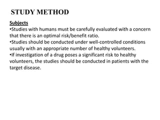 STUDY METHOD
Subjects
•Studies with humans must be carefully evaluated with a concern
that there is an optimal risk/benefit ratio.
•Studies should be conducted under well-controlled conditions
usually with an appropriate number of healthy volunteers.
•If investigation of a drug poses a significant risk to healthy
volunteers, the studies should be conducted in patients with the
target disease.

 