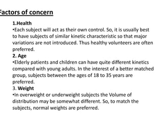 Factors of concern
1.Health
•Each subject will act as their own control. So, it is usually best
to have subjects of similar kinetic characteristic so that major
variations are not introduced. Thus healthy volunteers are often
preferred.
2. Age
•Elderly patients and children can have quite different kinetics
compared with young adults. In the interest of a better matched
group, subjects between the ages of 18 to 35 years are
preferred.
3. Weight
•In overweight or underweight subjects the Volume of
distribution may be somewhat different. So, to match the
subjects, normal weights are preferred.

 