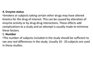4. Enzyme status
•Smokers or subjects taking certain other drugs may have altered
kinetics for the drug of interest. This can be caused by alteration of
enzyme activity or by drug-drug interactions. These effects add
complications to a study and an attempt is usually made to minimize
these factors.
5. Number
•The number of subjects included in the study should be sufficient to
see any real differences in the study. Usually 10 - 20 subjects are used
in these studies.

 