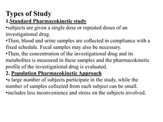Types of Study
1.Standard Pharmacokinetic study
•subjects are given a single dose or repeated doses of an
investigational drug.
•Then, blood and urine samples are collected in compliance with a
fixed schedule. Fecal samples may also be necessary.
•Then, the concentration of the investigational drug and its
metabolites is measured in these samples and the pharmacokinetic
profile of the investigational drug is evaluated.
2. Population Pharmacokinetic Approach
•a large number of subjects participate in the study, while the
number of samples collected from each subject can be small.
•includes less inconvenience and stress on the subjects involved.

 
