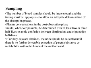 Sampling
•The number of blood samples should be large enough and the
timing must be appropriate to allow an adequate determination of
the absorption phases.
•Plasma concentrations in the post-absorptive phase
should, whenever possible, be determined over at least two or three
half-lives to avoid confusion between distribution, and elimination
half-lives.
•If urinary data are obtained, the urine should be collected until
there is no further detectable excretion of parent substance or
metabolites within the limits of the method used.

 