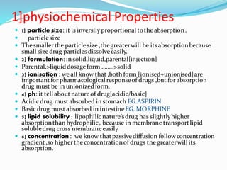 1]physiochemical Properties
 1] particle size: it is inverslly proportional tothe absorption.
 particlesize
 Thesmallerthe particlesize ,thegreaterwill be itsabsorptionbecause
small size drug particles dissolveeasily.
 2] formulation: in solid,liquid,parental[injection]
 Parental.>liquiddosageform ……..>solid
 3] ionisation : we all know that ,both form [ionised+unionised]are
importantfor pharmacological responseof drugs ,but for absorption
drug must be in unionizedform.
 4] ph: it tell about natureof drug[acidic/basic]
 Acidic drug must absorbed in stomach EG.ASPIRIN
 Basic drug must absorbed in intestineEG. MORPHINE
 5] lipid solubility : lipophilicnature’sdrug has slightlyhigher
absorptionthan hydrophilic, because in membrane transportlipid
solubledrug cross membraneeasily
 6] concentration : we know thatpassivediffusion follow concentration
gradient,so highertheconcentrationof drugs thegreaterwill its
absorption.
 