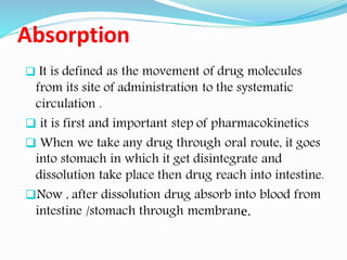 Absorption
❑ It is defined as the movement of drug molecules
from its site of administration to the systematic
circulation .
❑ it is first and important step of pharmacokinetics
❑ When we take any drug through oral route, it goes
into stomach in which it get disintegrate and
dissolution take place then drug reach into intestine.
❑Now , after dissolution drug absorb into blood from
intestine /stomach through membrane.
 