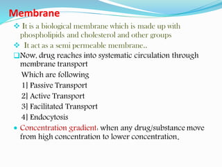 Membrane
❖ It is a biological membrane which is made up with
phospholipids and cholesterol and other groups
❖ It act as a semi permeable membrane..
❑Now, drug reaches into systematic circulation through
membrane transport
Which are following
1] Passive Transport
2] Active Transport
3] Facilitated Transport
4] Endocytosis
 Concentration gradient: when any drug/substance move
from high concentration to lower concentration.
 