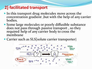 2] facilitated transport
 In this transport drug molecules move across the
concentration gradient ,but with the help of any carrier
bodies.
 Some large molecules or poorly diffusible substance
does not pass through passive transport , so they
required help of any carrier body to cross the
membrane
 Carrier such as SLS[solute carrier transporter]
 