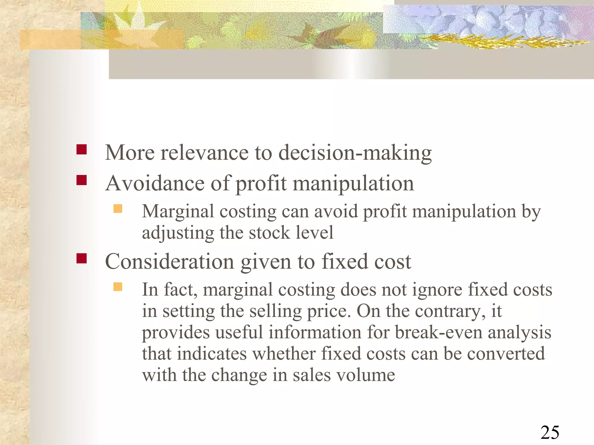    More relevance to decision-making
   Avoidance of profit manipulation
       Marginal costing can avoid profit manipulation by
        adjusting the stock level
   Consideration given to fixed cost
       In fact, marginal costing does not ignore fixed costs
        in setting the selling price. On the contrary, it
        provides useful information for break-even analysis
        that indicates whether fixed costs can be converted
        with the change in sales volume

                                                           25
 