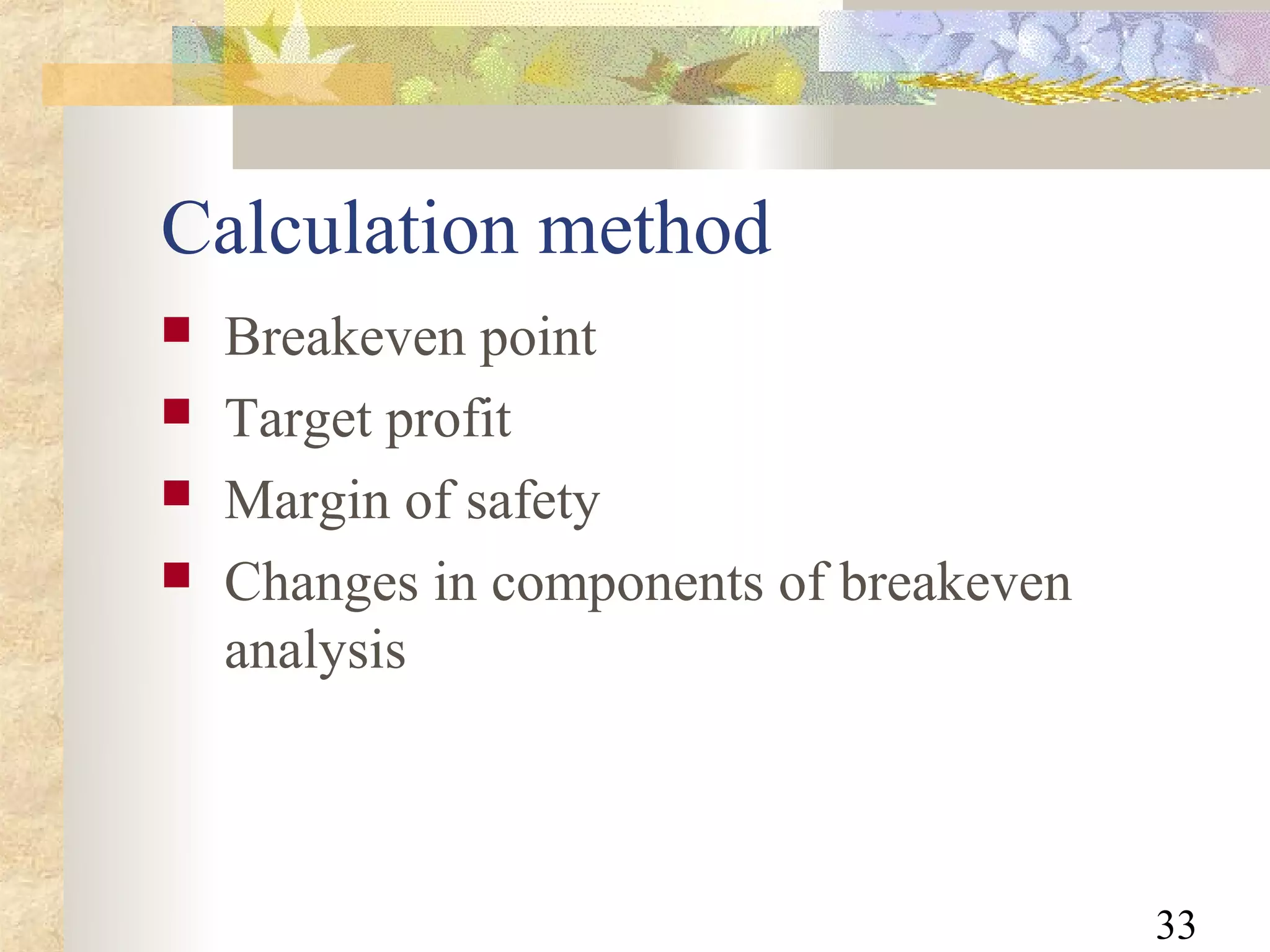Calculation method
   Breakeven point
   Target profit
   Margin of safety
   Changes in components of breakeven
    analysis



                                         33
 