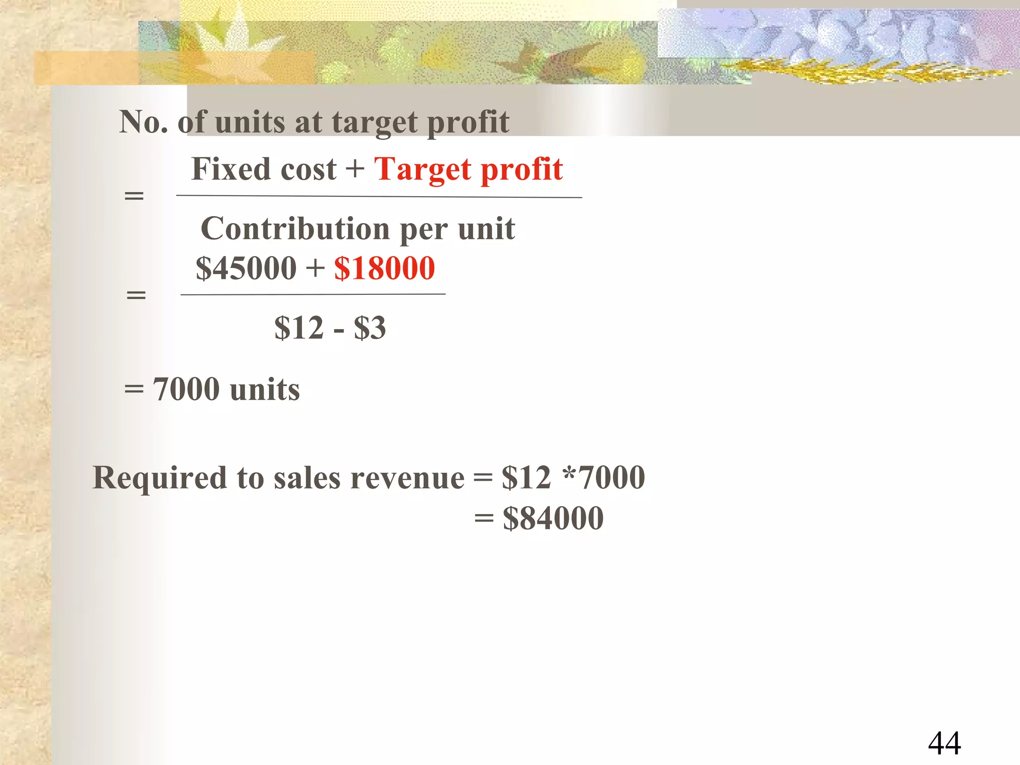 No. of units at target profit
      Fixed cost + Target profit
 =
       Contribution per unit
      $45000 + $18000
 =
            $12 - $3
  = 7000 units

Required to sales revenue = $12 *7000
                          = $84000




                                        44
 