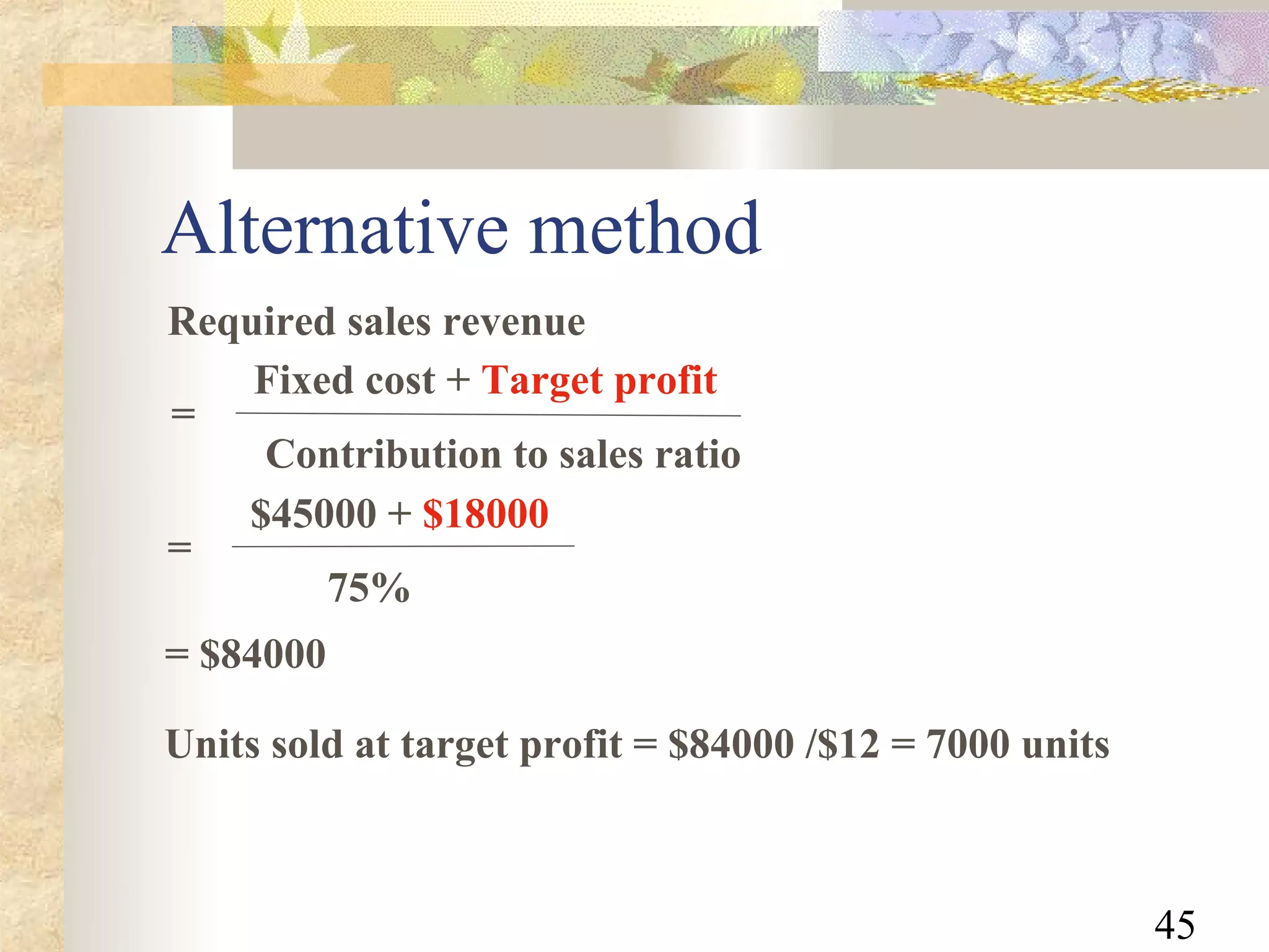 Alternative method
Required sales revenue
    Fixed cost + Target profit
=
    Contribution to sales ratio
   $45000 + $18000
=
        75%
= $84000

Units sold at target profit = $84000 /$12 = 7000 units



                                                         45
 