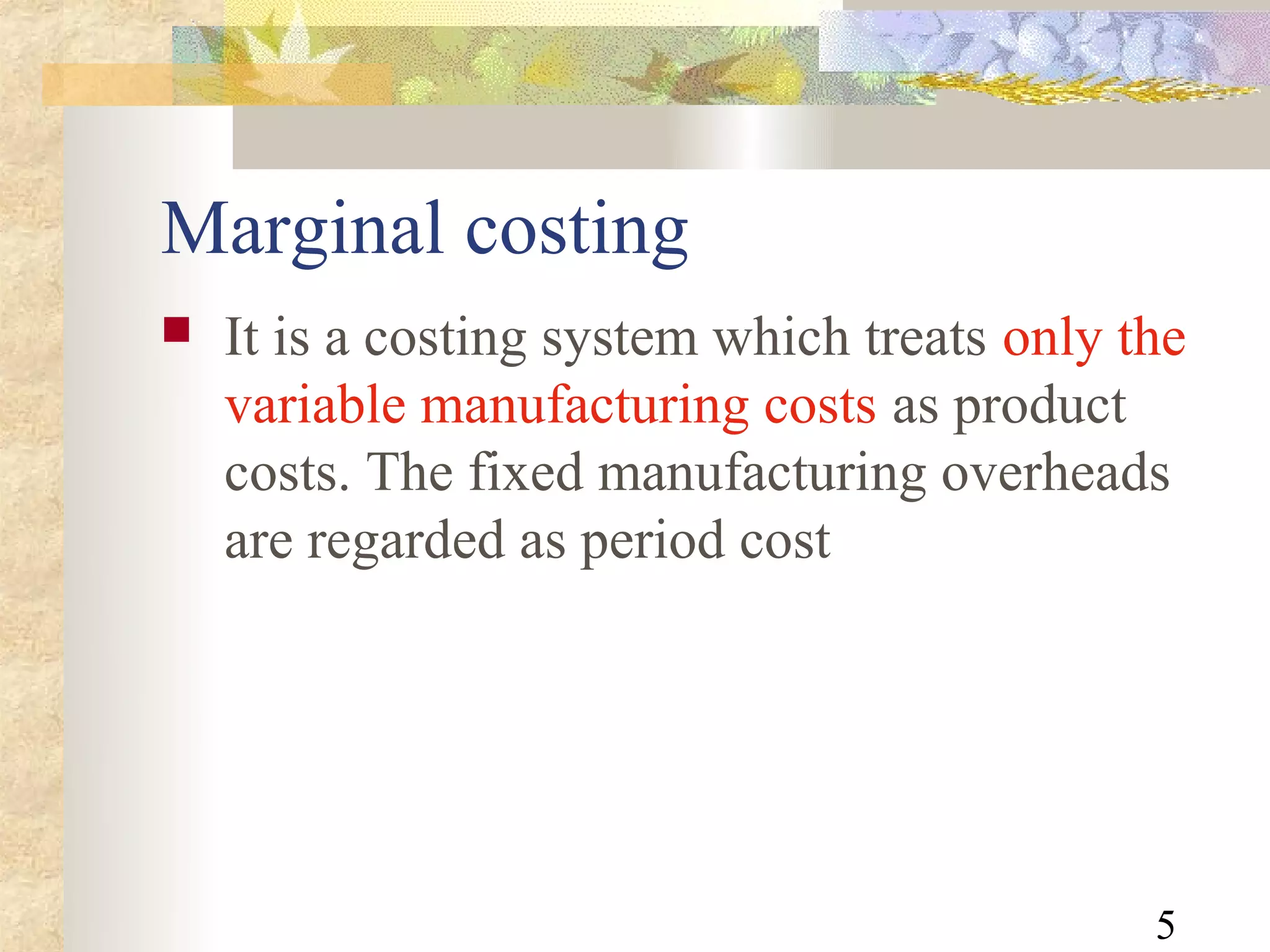 Marginal costing
   It is a costing system which treats only the
    variable manufacturing costs as product
    costs. The fixed manufacturing overheads
    are regarded as period cost




                                              5
 